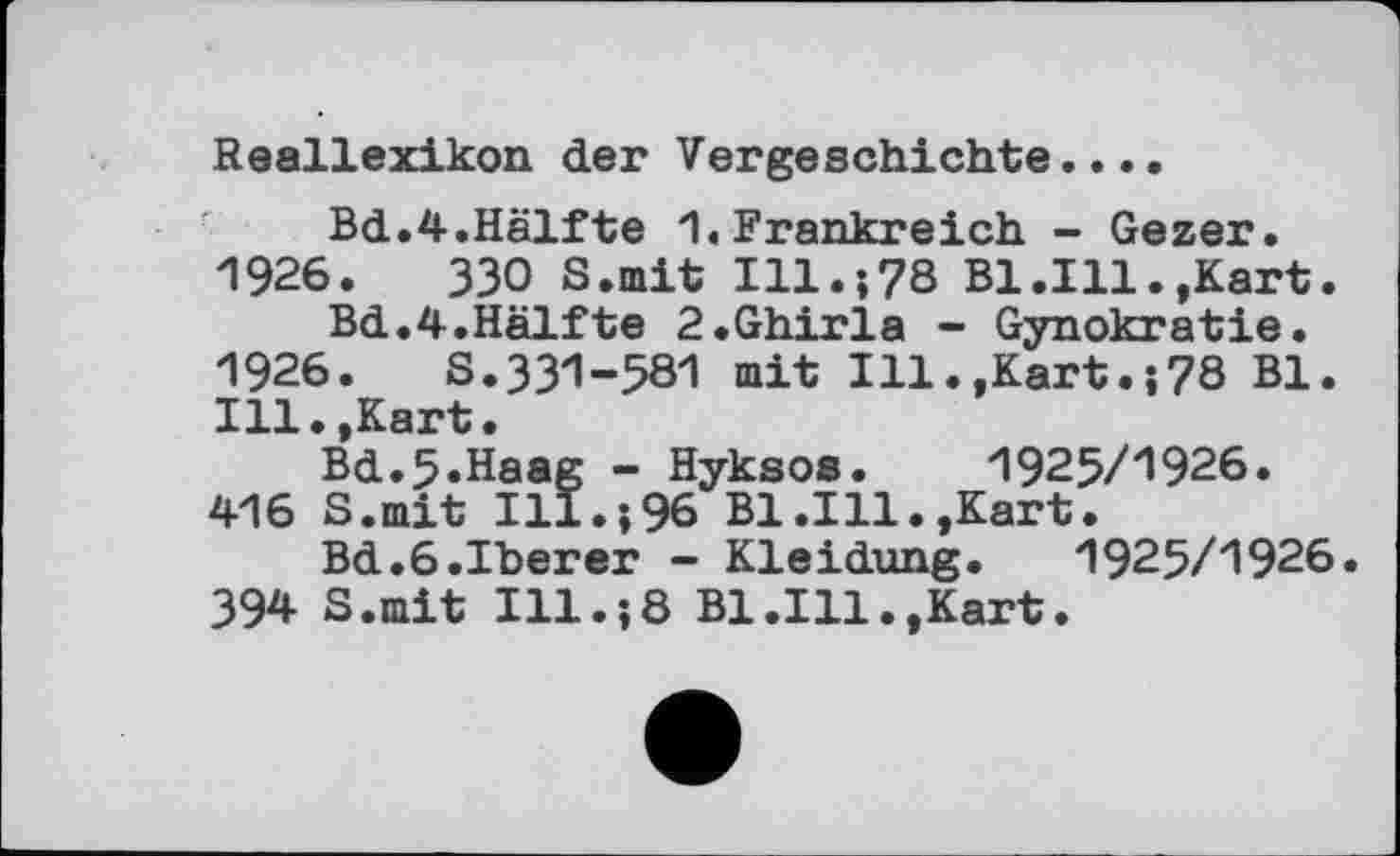 ﻿Reallexikon der Vorgeschichte....
Bd.4.Hälfte 1. Frankreich - Gezer. 1926.	330 S.mit Ill.;78 Bl.Ill.»Kart.
Bd.4.Hälfte 2.Ghirla - Gynokratie. 1926.	S.331-581 mit Ill.»Kart78 Bl.
Ill.,Kart.
Bd.5«Haag - Hyksos. 1925/1926. 416 S.mit Ill.;96 Bl.Ill.,Kart.
Bd.6.Iberer - Kleidung. 1925/1926. 394 S.mit Ill.;8 Bl.Ill.»Kart.